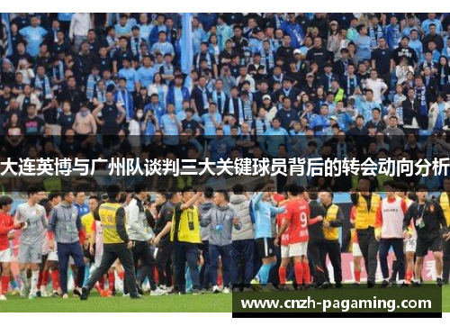 大连英博与广州队谈判三大关键球员背后的转会动向分析