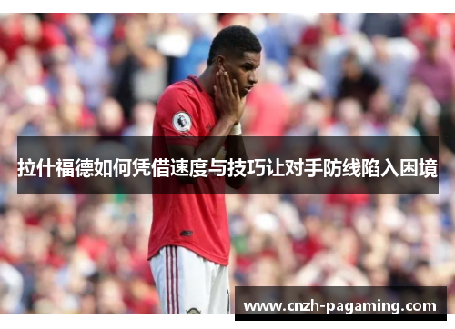 拉什福德如何凭借速度与技巧让对手防线陷入困境 拉什福德如何凭借速度与技巧让对手防线陷入困境