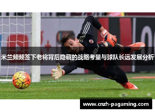 米兰频频签下老将背后隐藏的战略考量与球队长远发展分析 米兰频频签下老将背后隐藏的战略考量与球队长远发展分析