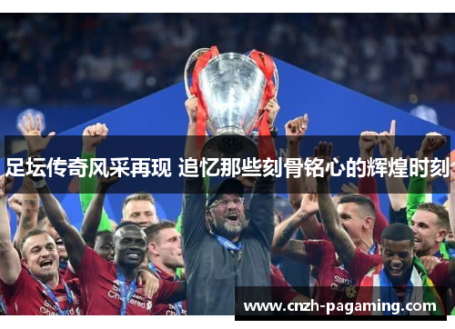 足坛传奇风采再现 追忆那些刻骨铭心的辉煌时刻
