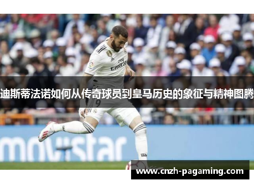 迪斯蒂法诺如何从传奇球员到皇马历史的象征与精神图腾 迪斯蒂法诺如何从传奇球员到皇马历史的象征与精神图腾