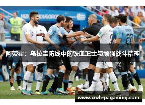 阿劳霍:乌拉圭防线中的铁血卫士与顽强战斗精神 阿劳霍:乌拉圭防线中的铁血卫士与顽强战斗精神