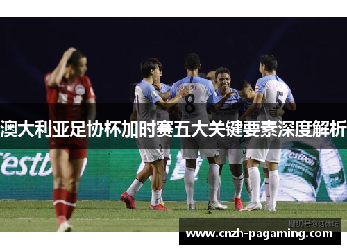 澳大利亚足协杯加时赛五大关键要素深度解析