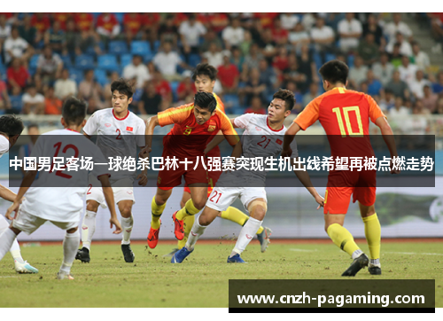 中国男足客场一球绝杀巴林十八强赛突现生机出线希望再被点燃走势