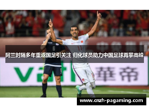 阿兰时隔多年重返国足引关注 归化球员助力中国足球再攀高峰