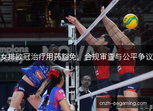 女排欧冠治疗用药豁免，合规审查与公平争议